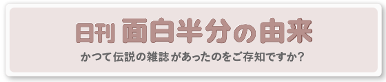 日刊面白半分の由来　かつての伝説の雑誌があったのをご存知ですか？